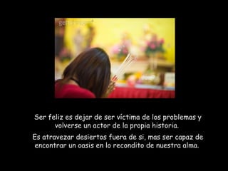 Ser feliz es dejar de ser víctima de los problemas y
volverse un actor de la propia historia.
Es atravezar desiertos fuera de si, mas ser capaz de
encontrar un oasis en lo recondito de nuestra alma.
 