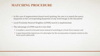 MATCHING PROCEDURE 
• In the case of segmentation-based word spotting, the aim is to match the query 
keypoints to the corresponding keypoints of any word image in the document. 
• Local Proximity Nearest Neighbor (LPNN) search is implemented. 
• The advantage of LPNN search is two-fold: 
 it enables a search in focused areas instead of searching in a brute force manner and 
 it goes beyond the typical use of a descriptor by the incorporation of spatial context in the 
local search addressed. 
 