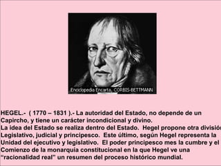 HEGEL.- ( 1770 – 1831 ).- La autoridad del Estado, no depende de un
Capircho, y tiene un carácter incondicional y divino.
La idea del Estado se realiza dentro del Estado. Hegel propone otra división
Legislativo, judicial y principesco. Este último, según Hegel representa la
Unidad del ejecutivo y legislativo. El poder principesco mes la cumbre y el
Comienzo de la monarquía constitucional en la que Hegel ve una
“racionalidad real” un resumen del proceso histórico mundial.
 