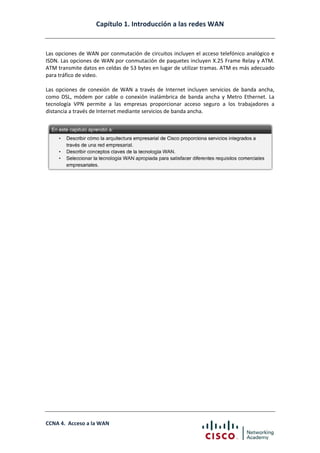 Capítulo 1. Introducción a las redes WAN
CCNA 4. Acceso a la WAN
Las opciones de WAN por conmutación de circuitos incluyen el acceso telefónico analógico e
ISDN. Las opciones de WAN por conmutación de paquetes incluyen X.25 Frame Relay y ATM.
ATM transmite datos en celdas de 53 bytes en lugar de utilizar tramas. ATM es más adecuado
para tráfico de video.
Las opciones de conexión de WAN a través de Internet incluyen servicios de banda ancha,
como DSL, módem por cable o conexión inalámbrica de banda ancha y Metro Ethernet. La
tecnología VPN permite a las empresas proporcionar acceso seguro a los trabajadores a
distancia a través de Internet mediante servicios de banda ancha.
 