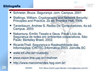 Bibliografia Schneier, Bruce. Segurança .com. Campus. 2001 Stallings, William. Cryptography and Network Security: Principles and Practice. 2a ed. Prentice Hall, 1999. Tanenbaum, Andrew S. Redes De Computadores. 4a ed. Campus. 2003 Nakamura, Emílio Tissato e Geus, Paulo Lício de. Segurança de redes em ambientes cooperativos. São Paulo: Berkeley Brasil, 2002. RicardoTheil. Segurança e Rastreabilidade das Informações. CINTEC Informática 2003. Joinville.SC www. inf .ufsc. br/~custodio www.vision.ime.usp.br/~mehran http://www.marcomendes.hpg.com.br/ 