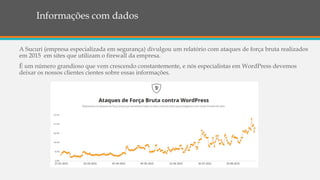 Informações com dados
A Sucuri (empresa especializada em segurança) divulgou um relatório com ataques de força bruta realizados
em 2015 em sites que utilizam o firewall da empresa.
É um número grandioso que vem crescendo constantemente, e nós especialistas em WordPress devemos
deixar os nossos clientes cientes sobre essas informações.
 
