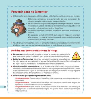 10
Medidas para detectar situaciones de riesgo
n Recordarles que no importa la situación en la cual se encuentren, pueden confiar
en ti como madre, padre o cuidador/a, para ayudarlas/os a resolver el problema.
n Cuidar la confianza mutua. No revisar archivos ni mensajería personal porque
hacerlo, además de ser una invasión a la privacidad, quiebra el lazo de confianza y disuadirá a
tus hijas e hijos de pedirte ayuda cuando atraviesen una situación difícil.
n Identificar cambios en su conducta o si se altera con facilidad (cólera, angustia o tristeza).
Identificar cambios en su rendimiento académico. Si tu hijo o hija se altera con facilidad y notas
que su rendimiento ha bajado es posible que esté pasando por un momento difícil que podría
tener relación con las diferentes formas de violencia cibernética.
n Identificar ante qué tipo de riesgo nos enfrentamos:
w Riesgo de contenido: Cuando nuestras hijas e hijos están expuestos a contenidos no deseados e
inapropiados.
w Riesgos de contacto: Cuando nuestras hijas e hijos participan en una comunicación riesgosa por
ejemplo con un adulto que busca contacto inapropiado.
w Riesgo de conducta: Cuando nuestras hijas e hijos se comportan de una manera que contribuye a
que se produzca un contenido o contacto riesgoso. Por ejemplo: Incitan al racismo o distribuyen
imágenes íntimas.
Prevenir para no lamentar
n Utilicemos herramientas propias del Internet para cuidar la información personal, por ejemplo:
w Elaboremos contraseñas seguras formadas por una combinación de
números, símbolos y letras mayúsculas y minúsculas.
w Establezcamos configuraciones de privacidad en perfiles de las diversas
redes sociales. En cada red social es posible limitar quiénes pueden ver el
contenido e interactuar con nuestras hijas e hijos.
w No compartas nombres completos ni apellidos. Mejor usar seudónimos o
iniciales.
w En caso exista un material indebido o un acosador, bloquear y denunciar
a las personas y el material compartido usando las opciones de denuncia
o reporte de las propias plataformas.
n Advertiranuestrashijasehijosacercade laimportanciadepensarantesdepublicar información
e imágenes, pues una vez que lo enviamos perdemos el control sobre su recorrido.
 