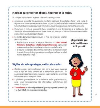 11
Medidas para reportar abusos. Reportar es lo mejor.
Si su hija o hijo sufre una agresión cibernética es importante:
n Ayudarla/o a guardar las evidencias mediante capturas de pantalla o hacer una copia de
seguridad en línea. Recuerda que no debes culparla/o por lo que le ha sucedido. Aunque puede
haber habido errores de seguridad informática, la verdadera culpa la tiene el/la agresor/a.
n Comunicar el hecho a su docente tutor o reportar el caso de violencia a la plataforma del
SíseVe del Ministerio de Educación (www.siseve.pe) para que la institución educativa active los
protocolos respectivos según el caso.
n Si decides denunciar legalmente, en el Perú hay leyes que velarán
por tu hija o hijo:
w Puedes buscar asesoría al respecto llamando a la Línea 100 del
Ministerio de la Mujer y Poblaciones Vulnerables, y presentar
una denuncia en la comisaría de tu distrito o en la fiscalía.
w Si ocurre un episodio de violencia cibernética lo mejor es buscar
la ayuda de un psicólogo para superar cualquier daño en la salud
mental de tu hija o hijo.
¡Esperamos que
esta cartilla sea
útil para ti!
Vigilar sin sobreproteger, cuidar sin anular
n Monitoreemos y concentrémonos más en lo que hacen nuestras
hijas e hijos en línea, y menos en el tiempo que pasan ahí, así
podemos protegerlos mejor y ayudarlos a aprovechar los beneficios
del Internet en su tiempo en línea.
n Exploremos y entendamos las plataformas en las que interactúan,
para tener conversaciones más informadas y entretenidas con
nuestras hijas/os.
n Yrecordemos:elInternetpuedeser el granlugarparaelaprendizaje
y la diversidad, mientras estemos alertas.
11
 