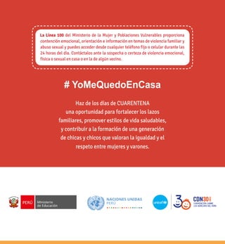 12
Haz de los días de CUARENTENA
una oportunidad para fortalecer los lazos
familiares, promover estilos de vida saludables,
y contribuir a la formación de una generación
de chicas y chicos que valoran la igualdad y el
respeto entre mujeres y varones.
La Línea 100 del Ministerio de la Mujer y Poblaciones Vulnerables proporciona
contención emocional, orientación e información en temas de violencia familiar y
abuso sexual y puedes acceder desde cualquier teléfono fijo o celular durante las
24 horas del día. Contáctalos ante la sospecha o certeza de violencia emocional,
física o sexual en casa o en la de algún vecino.
# YoMeQuedoEnCasa
 
