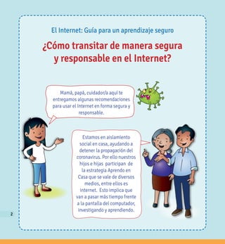 2
El Internet: Guía para un aprendizaje seguro
¿Cómo transitar de manera segura
y responsable en el Internet?
Mamá, papá, cuidador/a aquí te
entregamos algunas recomendaciones
para usar el Internet en forma segura y
responsable.
Estamos en aislamiento
social en casa, ayudando a
detener la propagación del
coronavirus. Por ello nuestros
hijos e hijas participan de
la estrategia Aprendo en
Casa que se vale de diversos
medios, entre ellos es
internet. Esto implica que
van a pasar más tiempo frente
a la pantalla del computador,
investigando y aprendiendo.
22
 