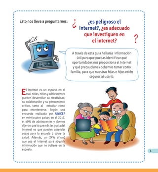 3
El Internet es un espacio en el
cual niñas, niños y adolescentes
pueden desarrollar su creatividad,
su colaboración y su pensamiento
crítico, tanto al estudiar como
para entretenerse. Según una
encuesta realizada por UNICEF
en veinticuatro países en el 2017,
el 40% de adolescentes y jóvenes
dijeron queloquemáslesgustadel
Internet es que pueden aprender
cosas para la escuela o sobre la
salud. Además, un 24% afirmó
que usa el Internet para adquirir
información que no obtiene en la
escuela.
A través de esta guía hallarás información
útil para que puedas identificar qué
oportunidades nos proporciona el Internet
y qué precauciones debemos tomar como
familia, para que nuestras hijas e hijos estén
seguros al usarlo.
Esto nos lleva a preguntarnos:
¿
?
¿es peligroso el
Internet?, ¿es adecuado
que investiguen en
el internet?
 