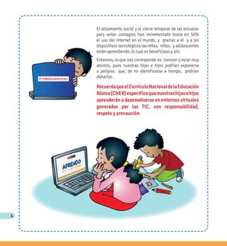 4
El aislamiento social y el cierre temporal de las escuelas
para evitar contagios han incrementado hasta en 50%
el uso del Internet en el mundo, y gracias a él y a los
dispositivos tecnológicos las niñas, niños, y adolescentes
están aprendiendo, lo cual es beneficioso y útil.
Entonces, lo que nos corresponde es conocer y estar muy
atentos, pues nuestras hijas e hijos podrían exponerse
a peligros que, de no identificarse a tiempo, podrían
dañarlos.
RecuerdaqueelCurrículoNacionaldelaEducación
Básica(CNEB)especificaquenuestrashijasehijos
aprenderán a desenvolverse en entornos virtuales
generados por las TIC, con responsabilidad,
respeto y precaución.
# YoMeQuedoEnCasa
 