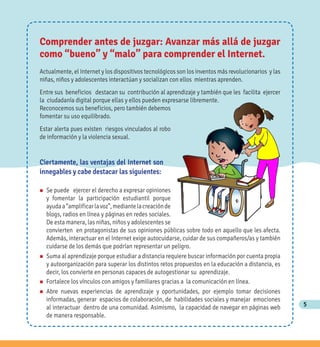 5
Comprender antes de juzgar: Avanzar más allá de juzgar
como “bueno” y “malo” para comprender el Internet.
Actualmente, el Internet y los dispositivos tecnológicos son los inventos más revolucionarios y las
niñas, niños y adolescentes interactúan y socializan con ellos mientras aprenden.
Entre sus beneficios destacan su contribución al aprendizaje y también que les facilita ejercer
la ciudadanía digital porque ellas y ellos pueden expresarse libremente.
Reconocemos sus beneficios, pero también debemos
fomentar su uso equilibrado.
Estar alerta pues existen riesgos vinculados al robo
de información y la violencia sexual.
n Se puede ejercer el derecho a expresar opiniones
y fomentar la participación estudiantil porque
ayudaa“amplificarlavoz”,mediantelacreaciónde
blogs, radios en línea y páginas en redes sociales.
De esta manera, las niñas, niños y adolescentes se
convierten en protagonistas de sus opiniones públicas sobre todo en aquello que les afecta.
Además, interactuar en el Internet exige autocuidarse, cuidar de sus compañeros/as y también
cuidarse de los demás que podrían representar un peligro.
n Suma al aprendizaje porque estudiar a distancia requiere buscar información por cuenta propia
y autoorganización para superar los distintos retos propuestos en la educación a distancia, es
decir, los convierte en personas capaces de autogestionar su aprendizaje.
n Fortalece los vínculos con amigos y familiares gracias a la comunicación en línea.
n Abre nuevas experiencias de aprendizaje y oportunidades, por ejemplo tomar decisiones
informadas, generar espacios de colaboración, de habilidades sociales y manejar emociones
al interactuar dentro de una comunidad. Asimismo, la capacidad de navegar en páginas web
de manera responsable.
Ciertamente, las ventajas del Internet son
innegables y cabe destacar las siguientes:
 