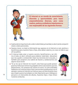 6
n Explicando la importancia de cuidar la identidad y privacidad, es decir jamás compartir
claves o datos personales.
n Seamos claros: no toda la información que aparece en el Internet es real, positiva o
beneficiosa para nuestros hijos e hijas, ellos deben saberlo y no creer en todo lo que
ahí se publica.
n El Internet debe estar a nuestro servicio, beneficiarnos y ser útil,
no al revés, es decir utilizarlo para elaborar materiales educativos
que nos ayuden a comprender mejor las lecciones de la escuela, o
también para propiciar una cadena de favores y solidarizarnos con
alguna causa social.
n “Si se me cae el Internet me muero”, esta frase que puede parecer
graciosaindicaquevivimosmuypegadosaéllocualocasiona quenos
distanciemos, nos aislemos de nuestro en torno. En este entendido
hablemos con nuestras hijas e hijos, pero primero prediquemos con el
ejemplo: usemos el Internet con mesura, pues así ellos tendrán claro
que ningún avance tecnológico es más importante que el diálogo en
persona o el intercambio de afectos. Nuestros hijos e hijas imitan
nuestras conductas.
6
El Internet es un mundo de conocimiento,
diversión y oportunidades para hacer
emprendimientos diversos, pero como
madres,padresycuidadoresimpulsemossu
uso responsable de las siguientes formas:
 