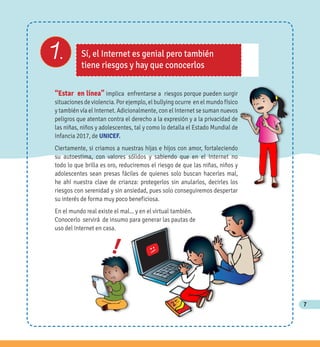 7
“Estar en línea” implica enfrentarse a riesgos porque pueden surgir
situaciones de violencia. Por ejemplo, el bullying ocurre en el mundo físico
y también vía el Internet. Adicionalmente, con el Internet se suman nuevos
peligros que atentan contra el derecho a la expresión y a la privacidad de
las niñas, niños y adolescentes, tal y como lo detalla el Estado Mundial de
Infancia 2017, de UNICEF.
Ciertamente, si criamos a nuestras hijas e hijos con amor, fortaleciendo
su autoestima, con valores sólidos y sabiendo que en el Internet no
todo lo que brilla es oro, reduciremos el riesgo de que las niñas, niños y
adolescentes sean presas fáciles de quienes solo buscan hacerles mal,
he ahí nuestra clave de crianza: protegerlos sin anularlos, decirles los
riesgos con serenidad y sin ansiedad, pues solo conseguiremos despertar
su interés de forma muy poco beneficiosa.
En el mundo real existe el mal... y en el virtual también.
Conocerlo servirá de insumo para generar las pautas de
uso del Internet en casa.
1. Sí, el Internet es genial pero también
tiene riesgos y hay que conocerlos
!
 