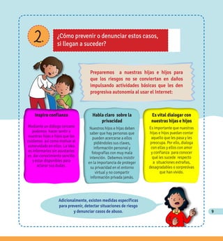 9
2. ¿Cómo prevenir o denunciar estos casos,
si llegan a suceder?
Adicionalmente, existen medidas específicas
para prevenir, detectar situaciones de riesgo
y denunciar casos de abuso.
Habla claro sobre la
privacidad
Nuestros hijos e hijas deben
saber que hay personas que
pueden acercarse a ellos
pidiéndoles sus claves,
información personal y
fotografías con muy mala
intención. Debemos insistir
en la importancia de proteger
su privacidad en el entorno
virtual y no compartir
información privada jamás.
Es vital dialogar con
nuestras hijas e hijos
Es importante que nuestras
hijas e hijos puedan contar
aquello que les pasa y les
preocupa. Por ello, dialoga
con ellas y ellos con amor
y confianza para conocer
qué les sucede respecto
a situaciones extrañas,
desagradables o sorpresivas
que han vivido.
Inspira confianza
Mediante un diálogo cercano
podemos hacer sentir a
nuestras hijas e hijos que los
cuidamos así como motivar el
autocuidado en ellos. La idea
es informarlos sin asustarlos
es dar conocimiento sencillo
y estar disponibles para
aclarar sus dudas.
Preparemos a nuestras hijas e hijos para
que los riesgos no se conviertan en daños
impulsando actividades básicas que les den
progresiva autonomía al usar el Internet:
 