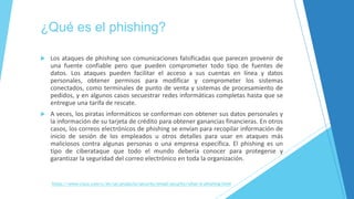¿Qué es el phishing?
 Los ataques de phishing son comunicaciones falsificadas que parecen provenir de
una fuente confiable pero que pueden comprometer todo tipo de fuentes de
datos. Los ataques pueden facilitar el acceso a sus cuentas en línea y datos
personales, obtener permisos para modificar y comprometer los sistemas
conectados, como terminales de punto de venta y sistemas de procesamiento de
pedidos, y en algunos casos secuestrar redes informáticas completas hasta que se
entregue una tarifa de rescate.
 A veces, los piratas informáticos se conforman con obtener sus datos personales y
la información de su tarjeta de crédito para obtener ganancias financieras. En otros
casos, los correos electrónicos de phishing se envían para recopilar información de
inicio de sesión de los empleados u otros detalles para usar en ataques más
maliciosos contra algunas personas o una empresa específica. El phishing es un
tipo de ciberataque que todo el mundo debería conocer para protegerse y
garantizar la seguridad del correo electrónico en toda la organización.
https://www.cisco.com/c/en/us/products/security/email-security/what-is-phishing.html
 