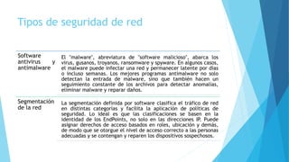 Tipos de seguridad de red
Software
antivirus y
antimalware
El "malware", abreviatura de "software malicioso", abarca los
virus, gusanos, troyanos, ransomware y spyware. En algunos casos,
el malware puede infectar una red y permanecer latente por días
o incluso semanas. Los mejores programas antimalware no solo
detectan la entrada de malware, sino que también hacen un
seguimiento constante de los archivos para detectar anomalías,
eliminar malware y reparar daños.
Segmentación
de la red
La segmentación definida por software clasifica el tráfico de red
en distintas categorías y facilita la aplicación de políticas de
seguridad. Lo ideal es que las clasificaciones se basen en la
identidad de los EndPoints, no solo en las direcciones IP. Puede
asignar derechos de acceso basados en roles, ubicación y demás,
de modo que se otorgue el nivel de acceso correcto a las personas
adecuadas y se contengan y reparen los dispositivos sospechosos.
 
