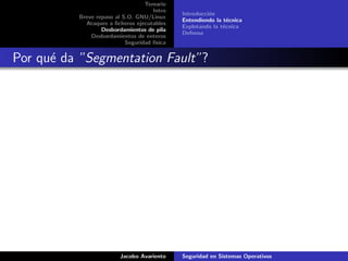 Temario
Intro
Breve repaso al S.O. GNU/Linux
Ataques a ﬁcheros ejecutables
Desbordamientos de pila
Desbordamientos de enteros
Seguridad f´ısica
Introducci´on
Entendiendo la t´ecnica
Explotando la t´ecnica
Defensa
Por qu´e da ”Segmentation Fault”?
Jacobo Avariento Seguridad en Sistemas Operativos
 