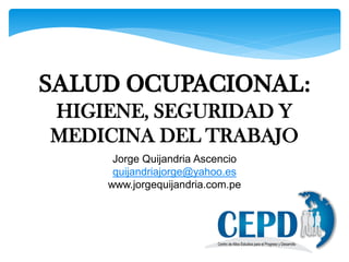 SALUD OCUPACIONAL:
HIGIENE, SEGURIDAD Y
MEDICINA DEL TRABAJO
Jorge Quijandria Ascencio
quijandriajorge@yahoo.es
www.jorgequijandria.com.pe
 