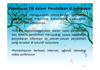 Penerapan TIK dalam Pendidikan di Indonesia
 •Ide untuk menggunakan mesin-belajar, contohnya
 adanya e-book, e-learning, e-laboratory, e-education,
 e-library, dan sebagainya.

 •Inisiatif menyelenggarakan siaran radio pendidikan
 dan televisi pendidikan merupakan upaya melakukan
 penyebaran informasi ke satuan-satuan pendidikan
 yang tersebar di seluruh nusantara.

 •Pembelajaran berbasis Internet, adanya teknologi
 video conference
 