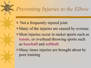 Preventing Injuries to the Elbow
 Not a frequently injured joint
Many of the injuries are caused by overuse
Most injuries occur in racket sports such as
tennis, or overhead throwing sports such
as baseball and softball.
Many times injuries are brought about by
poor training
 