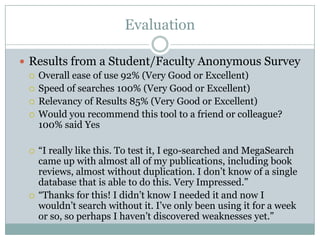 Evaluation

 Results from a Student/Faculty Anonymous Survey
   Overall ease of use 92% (Very Good or Excellent)
   Speed of searches 100% (Very Good or Excellent)
   Relevancy of Results 85% (Very Good or Excellent)
   Would you recommend this tool to a friend or colleague?
    100% said Yes

     “I really like this. To test it, I ego-searched and MegaSearch
      came up with almost all of my publications, including book
      reviews, almost without duplication. I don’t know of a single
      database that is able to do this. Very Impressed.”
     “Thanks for this! I didn’t know I needed it and now I
      wouldn’t search without it. I’ve only been using it for a week
      or so, so perhaps I haven’t discovered weaknesses yet.”
 