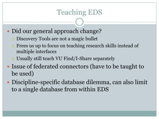 Teaching EDS

 Did our general approach change?
   Discovery Tools are not a magic bullet

   Frees us up to focus on teaching research skills instead of
    multiple interfaces
   Usually still teach VU Find/I-Share separately

 Issue of federated connectors (have to be taught to
  be used)
 Discipline-specific database dilemma, can also limit
  to a single database from within EDS
 