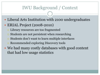 IWU Background / Context

 Liberal Arts Institution with 2100 undergraduates
 ERIAL Project (2008-2010)
   Library resources are too fragmented

   Students are not persistent when researching

   Students don’t want to learn multiple interfaces

   Recommended exploring Discovery tools

 We had many costly databases with good content
  that had low usage statistics
 