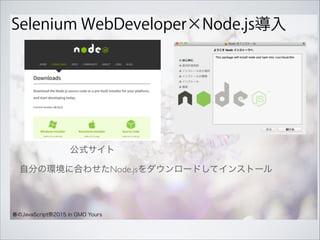 Selenium WebDeveloper×Node.js導入
春のJavaScript祭2015 in GMO Yours
自分の環境に合わせたNode.jsをダウンロードしてインストール 
公式サイト 
 