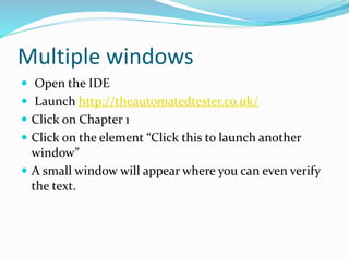 Multiple windows 
 Open the IDE 
 Launch http://theautomatedtester.co.uk/ 
 Click on Chapter 1 
 Click on the element “Click this to launch another 
window” 
 A small window will appear where you can even verify 
the text. 
 