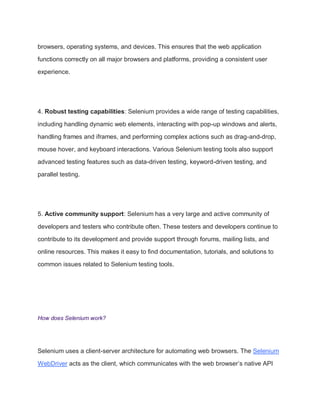 browsers, operating systems, and devices. This ensures that the web application
functions correctly on all major browsers and platforms, providing a consistent user
experience.
4. Robust testing capabilities: Selenium provides a wide range of testing capabilities,
including handling dynamic web elements, interacting with pop-up windows and alerts,
handling frames and iframes, and performing complex actions such as drag-and-drop,
mouse hover, and keyboard interactions. Various Selenium testing tools also support
advanced testing features such as data-driven testing, keyword-driven testing, and
parallel testing.
5. Active community support: Selenium has a very large and active community of
developers and testers who contribute often. These testers and developers continue to
contribute to its development and provide support through forums, mailing lists, and
online resources. This makes it easy to find documentation, tutorials, and solutions to
common issues related to Selenium testing tools.
How does Selenium work?
Selenium uses a client-server architecture for automating web browsers. The Selenium
WebDriver acts as the client, which communicates with the web browser’s native API
 
