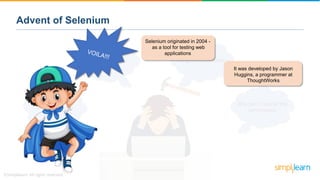 Advent of Selenium
Why can’t I test for the
performance
No good scope eitherSo many errors!
Time consuming
Selenium originated in 2004 -
as a tool for testing web
applications
It was developed by Jason
Huggins, a programmer at
ThoughtWorks
 