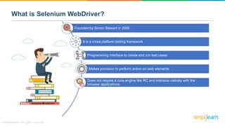What is Selenium WebDriver?
Founded by Simon Stewart in 2006
It is a cross platform testing framework
Programming interface to create and run test cases
Makes provision to perform action on web elements
Does not require a core engine like RC and interacts natively with the
browser applications
 