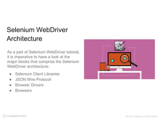 As a part of Selenium WebDriver tutorial,
it is imperative to have a look at the
major blocks that comprise the Selenium
WebDriver architecture:
● Selenium Client Libraries
● JSON Wire Protocol
● Browser Drivers
● Browsers
Selenium WebDriver
Architecture
 