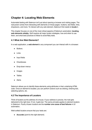 Chapter 4: Locating Web Elements
Automated testing with Selenium isn't just about opening a browser and visiting pages. The
real power comes from interacting with elements on those pages—buttons, text fields, links,
dropdowns, and more. To interact with any web element, Selenium first needs to locate it.
This chapter focuses on one of the most critical aspects of Selenium automation: locating
web elements reliably. We'll explore all major locator strategies, how and when to use
them, and what best practices to follow to avoid flaky tests.
4.1 What Are Web Elements?
In a web application, a web element is any component you can interact with in a browser:
●​ Buttons​
●​ Links​
●​ Input fields​
●​ Checkboxes​
●​ Drop-down menus​
●​ Images​
●​ Tables​
●​ Alerts​
Selenium allows you to identify these elements using attributes in their underlying HTML
code. Once an element is located, you can perform actions such as clicking, entering text,
selecting options, etc.
4.2 The Importance of Locators
Think of locators as the address of a house. If your address is precise, the mail gets
delivered to the right door. If not, it gets lost. The same principle applies to element locators
in Selenium. Poorly chosen locators are the number one cause of test failures in UI
automation.
Well-crafted locators ensure that your tests are:
●​ Accurate (point to the right element)​
 