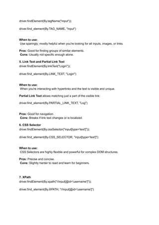 driver.findElement(By.tagName("input"));
driver.find_element(By.TAG_NAME, "input")
When to use:​
Use sparingly; mostly helpful when you're looking for all inputs, images, or links.
Pros: Good for finding groups of similar elements.​
Cons: Usually not specific enough alone.
5. Link Text and Partial Link Text
driver.findElement(By.linkText("Login"));
driver.find_element(By.LINK_TEXT, "Login")
When to use:​
When you're interacting with hyperlinks and the text is visible and unique.
Partial Link Text allows matching just a part of the visible link:
driver.find_element(By.PARTIAL_LINK_TEXT, "Log")
Pros: Good for navigation.​
Cons: Breaks if link text changes or is localized.
6. CSS Selector
driver.findElement(By.cssSelector("input[type='text']"));
driver.find_element(By.CSS_SELECTOR, "input[type='text']")
When to use:​
CSS Selectors are highly flexible and powerful for complex DOM structures.
Pros: Precise and concise.​
Cons: Slightly harder to read and learn for beginners.
7. XPath
driver.findElement(By.xpath("//input[@id='username']"));
driver.find_element(By.XPATH, "//input[@id='username']")
 