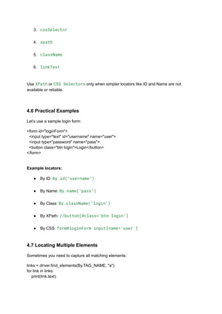 3.​ cssSelector​
4.​ xpath​
5.​ className​
6.​ linkText​
Use XPath or CSS Selectors only when simpler locators like ID and Name are not
available or reliable.
4.6 Practical Examples
Let’s use a sample login form:
<form id="loginForm">
<input type="text" id="username" name="user">
<input type="password" name="pass">
<button class="btn login">Login</button>
</form>
Example locators:
●​ By ID: By.id("username")​
●​ By Name: By.name("pass")​
●​ By Class: By.className("login")​
●​ By XPath: //button[@class='btn login']​
●​ By CSS: form#loginForm input[name='user']​
4.7 Locating Multiple Elements
Sometimes you need to capture all matching elements:
links = driver.find_elements(By.TAG_NAME, "a")
for link in links:
print(link.text)
 