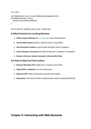 Or in Java:
List<WebElement> links = driver.findElements(By.tagName("a"));
for (WebElement link : links) {
System.out.println(link.getText());
}
This is useful for validating menus, lists, or table data.
4.8 Best Practices for Locating Elements
●​ Prefer unique attributes like id, name, or custom data attributes.​
●​ Avoid brittle locators based on element index or long XPaths.​
●​ Use descriptive locators: a good locator describes what it's targeting.​
●​ Avoid relying on visual text that might change with UI updates or localization.​
●​ Always verify your locator manually in browser DevTools.
4.9 Tools to Help You Find Locators
●​ Browser DevTools (F12): Right-click > Inspect to view HTML.​
●​ Copy XPath or Selector from the context menu.​
●​ Selenium IDE: Helps record actions and generate locators.​
●​ Extensions: Tools like ChroPath or SelectorsHub assist in building XPath/CSS.​
Chapter 5: Interacting with Web Elements
 