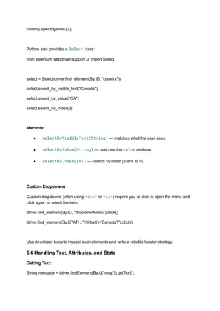 country.selectByIndex(2);
Python also provides a Select class:
from selenium.webdriver.support.ui import Select
select = Select(driver.find_element(By.ID, "country"))
select.select_by_visible_text("Canada")
select.select_by_value("CA")
select.select_by_index(2)
Methods:
●​ .selectByVisibleText(String) — matches what the user sees.​
●​ .selectByValue(String) — matches the value attribute.​
●​ .selectByIndex(int) — selects by order (starts at 0).​
Custom Dropdowns
Custom dropdowns (often using <div> or <li>) require you to click to open the menu and
click again to select the item.
driver.find_element(By.ID, "dropdownMenu").click()
driver.find_element(By.XPATH, "//li[text()='Canada']").click()
Use developer tools to inspect such elements and write a reliable locator strategy.
5.6 Handling Text, Attributes, and State
Getting Text:
String message = driver.findElement(By.id("msg")).getText();
 