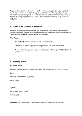 As you continue building automation scripts for modern web applications, it’s important to
handle more complex interactions that go beyond basic element manipulation. These
interactions include dealing with pop-up alerts, iframes, and multiple browser windows.
This chapter will guide you through handling these elements effectively using Selenium
WebDriver.
7.1 Introduction to Alerts in Selenium
Alerts are a common feature of modern web applications. They provide notifications or
require user input in the form of acceptance or dismissal. Selenium offers built-in support to
handle JavaScript alerts, confirmations, and prompts.
Alert Types:
●​ Simple Alert: Displays a message and has an OK button.​
●​ Confirmation Alert: Displays a message and has OK and Cancel buttons.​
●​ Prompt Alert: Displays a message and a text input field, along with OK and Cancel
buttons.​
7.2 Handling Alerts
Accepting Alerts
To accept a simple alert (clicking the OK button), you can use the .accept() method.
Java:
Alert alert = driver.switchTo().alert();
alert.accept();
Python:
alert = driver.switch_to.alert
alert.accept()
Use Case: This is often used to confirm actions like form submission or deletion.
 
