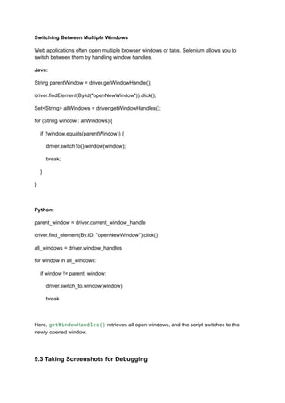 Switching Between Multiple Windows
Web applications often open multiple browser windows or tabs. Selenium allows you to
switch between them by handling window handles.
Java:
String parentWindow = driver.getWindowHandle();
driver.findElement(By.id("openNewWindow")).click();
Set<String> allWindows = driver.getWindowHandles();
for (String window : allWindows) {
if (!window.equals(parentWindow)) {
driver.switchTo().window(window);
break;
}
}
Python:
parent_window = driver.current_window_handle
driver.find_element(By.ID, "openNewWindow").click()
all_windows = driver.window_handles
for window in all_windows:
if window != parent_window:
driver.switch_to.window(window)
break
Here, getWindowHandles() retrieves all open windows, and the script switches to the
newly opened window.
9.3 Taking Screenshots for Debugging
 