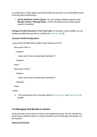 or configurations. These agents will handle parallel test execution by running different parts
of the test suite simultaneously.
1.​ Set Up Additional Jenkins Agents: You can configure additional agents under
Manage Jenkins > Manage Nodes. Jenkins will distribute jobs to these agents
based on availability.​
Configure Parallel Execution in Your Test Code: For example, if using TestNG, you can
configure parallel test execution by modifying the testng.xml file.​
​
Example TestNG Configuration:​
​
<suite name="Parallel Suite" parallel="tests" thread-count="2">
<test name="Test 1">
<classes>
<class name="com.example.tests.TestClass1"/>
</classes>
</test>
<test name="Test 2">
<classes>
<class name="com.example.tests.TestClass2"/>
</classes>
</test>
</suite>
2.​ This configuration will run the tests defined in TestClass1 and TestClass2 in
parallel.​
11.4 Managing Test Results in Jenkins
Jenkins provides various ways to monitor and manage test results. You can visualize the
results of your Selenium tests in a variety of formats, such as build logs, test reports, and
trend graphs.
Viewing Test Results
 