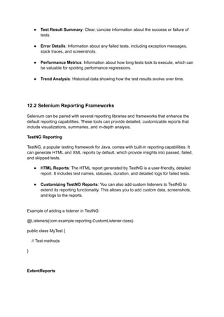 ●​ Test Result Summary: Clear, concise information about the success or failure of
tests.​
●​ Error Details: Information about any failed tests, including exception messages,
stack traces, and screenshots.​
●​ Performance Metrics: Information about how long tests took to execute, which can
be valuable for spotting performance regressions.​
●​ Trend Analysis: Historical data showing how the test results evolve over time.​
12.2 Selenium Reporting Frameworks
Selenium can be paired with several reporting libraries and frameworks that enhance the
default reporting capabilities. These tools can provide detailed, customizable reports that
include visualizations, summaries, and in-depth analysis.
TestNG Reporting
TestNG, a popular testing framework for Java, comes with built-in reporting capabilities. It
can generate HTML and XML reports by default, which provide insights into passed, failed,
and skipped tests.
●​ HTML Reports: The HTML report generated by TestNG is a user-friendly, detailed
report. It includes test names, statuses, duration, and detailed logs for failed tests.​
●​ Customizing TestNG Reports: You can also add custom listeners to TestNG to
extend its reporting functionality. This allows you to add custom data, screenshots,
and logs to the reports.​
Example of adding a listener in TestNG:
@Listeners(com.example.reporting.CustomListener.class)
public class MyTest {
// Test methods
}
ExtentReports
 