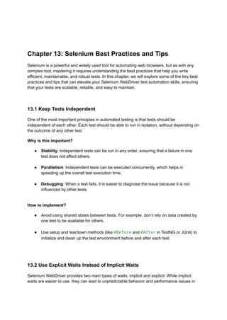 Chapter 13: Selenium Best Practices and Tips
Selenium is a powerful and widely used tool for automating web browsers, but as with any
complex tool, mastering it requires understanding the best practices that help you write
efficient, maintainable, and robust tests. In this chapter, we will explore some of the key best
practices and tips that can elevate your Selenium WebDriver test automation skills, ensuring
that your tests are scalable, reliable, and easy to maintain.
13.1 Keep Tests Independent
One of the most important principles in automated testing is that tests should be
independent of each other. Each test should be able to run in isolation, without depending on
the outcome of any other test.
Why is this important?
●​ Stability: Independent tests can be run in any order, ensuring that a failure in one
test does not affect others.​
●​ Parallelism: Independent tests can be executed concurrently, which helps in
speeding up the overall test execution time.​
●​ Debugging: When a test fails, it is easier to diagnose the issue because it is not
influenced by other tests.​
How to implement?
●​ Avoid using shared states between tests. For example, don’t rely on data created by
one test to be available for others.​
●​ Use setup and teardown methods (like @Before and @After in TestNG or JUnit) to
initialize and clean up the test environment before and after each test.​
13.2 Use Explicit Waits Instead of Implicit Waits
Selenium WebDriver provides two main types of waits: implicit and explicit. While implicit
waits are easier to use, they can lead to unpredictable behavior and performance issues in
 