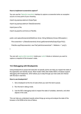 How to implement screenshot capture?
You can use the TakesScreenshot interface to capture a screenshot when an exception
occurs or at any point of your choosing:
import org.openqa.selenium.OutputType;
import org.openqa.selenium.TakesScreenshot;
import java.io.File;
import org.apache.commons.io.FileUtils;
public void captureScreenshot(WebDriver driver, String fileName) throws IOException {
File screenshot = ((TakesScreenshot) driver).getScreenshotAs(OutputType.FILE);
FileUtils.copyFile(screenshot, new File("path/to/screenshots/" + fileName + ".png"));
}
You can call captureScreenshot inside your catch blocks or wherever you want to
capture a snapshot of the browser’s state.
14.3 Debugging with Breakpoints
Using breakpoints to pause test execution at specific points can help you inspect the state of
the application and identify issues. Most modern IDEs (like IntelliJ IDEA or Eclipse) support
debugging with breakpoints, which allows you to step through your test code and interact
with the test in real-time.
How to use breakpoints?
1.​ Set a breakpoint at the line of code where you want the test to pause.​
2.​ Run the test in debug mode.​
3.​ Use the IDE’s debugging tools to inspect the state of variables, elements, and other
objects in the code.​
This can help you understand exactly where things go wrong and analyze the state of the
browser or the DOM at the time of failure.
 