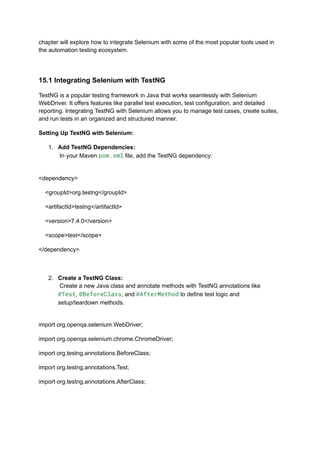 chapter will explore how to integrate Selenium with some of the most popular tools used in
the automation testing ecosystem.
15.1 Integrating Selenium with TestNG
TestNG is a popular testing framework in Java that works seamlessly with Selenium
WebDriver. It offers features like parallel test execution, test configuration, and detailed
reporting. Integrating TestNG with Selenium allows you to manage test cases, create suites,
and run tests in an organized and structured manner.
Setting Up TestNG with Selenium:
1.​ Add TestNG Dependencies:​
In your Maven pom.xml file, add the TestNG dependency:​
<dependency>
<groupId>org.testng</groupId>
<artifactId>testng</artifactId>
<version>7.4.0</version>
<scope>test</scope>
</dependency>
2.​ Create a TestNG Class:​
Create a new Java class and annotate methods with TestNG annotations like
@Test, @BeforeClass, and @AfterMethod to define test logic and
setup/teardown methods.​
import org.openqa.selenium.WebDriver;
import org.openqa.selenium.chrome.ChromeDriver;
import org.testng.annotations.BeforeClass;
import org.testng.annotations.Test;
import org.testng.annotations.AfterClass;
 