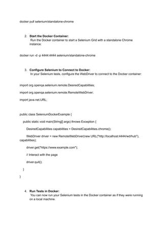 docker pull selenium/standalone-chrome
2.​ Start the Docker Container:​
Run the Docker container to start a Selenium Grid with a standalone Chrome
instance:​
docker run -d -p 4444:4444 selenium/standalone-chrome
3.​ Configure Selenium to Connect to Docker:​
In your Selenium tests, configure the WebDriver to connect to the Docker container:​
import org.openqa.selenium.remote.DesiredCapabilities;
import org.openqa.selenium.remote.RemoteWebDriver;
import java.net.URL;
public class SeleniumDockerExample {
public static void main(String[] args) throws Exception {
DesiredCapabilities capabilities = DesiredCapabilities.chrome();
WebDriver driver = new RemoteWebDriver(new URL("http://localhost:4444/wd/hub"),
capabilities);
driver.get("https://www.example.com");
// Interact with the page
driver.quit();
}
}
4.​ Run Tests in Docker:​
You can now run your Selenium tests in the Docker container as if they were running
on a local machine.​
 