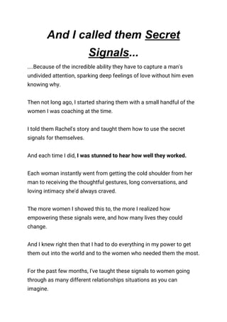 And I called them ​Secret
Signals​...
....Because of the incredible ability they have to capture a man's 
undivided attention, sparking deep feelings of love without him even 
knowing why. 
 
Then not long ago, I started sharing them with a small handful of the 
women I was coaching at the time. 
 
I told them Rachel's story and taught them how to use the secret 
signals for themselves. 
 
And each time I did, ​I was stunned to hear how well they worked. 
 
Each woman instantly went from getting the cold shoulder from her 
man to receiving the thoughtful gestures, long conversations, and 
loving intimacy she'd always craved. 
 
The more women I showed this to, the more I realized how 
empowering these signals were, and how many lives they could 
change. 
 
And I knew right then that I had to do everything in my power to get 
them out into the world and to the women who needed them the most. 
 
For the past few months, I've taught these signals to women going 
through as many different relationships situations as you can 
imagine. 
 