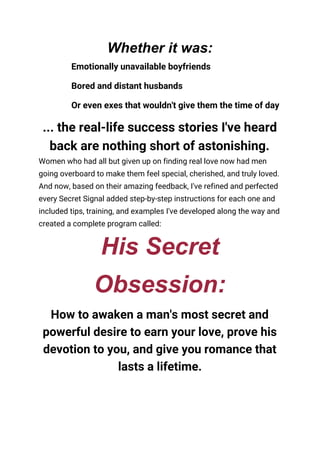 Whether it was:
Emotionally unavailable boyfriends 
Bored and distant husbands 
Or even exes that wouldn't give them the time of day 
... the real-life success stories I've heard 
back are nothing short of astonishing. 
Women who had all but given up on finding real love now had men 
going overboard to make them feel special, cherished, and truly loved. 
And now, based on their amazing feedback, I've refined and perfected 
every Secret Signal added step-by-step instructions for each one and 
included tips, training, and examples I've developed along the way and 
created a complete program called: 
His Secret
Obsession:
How to awaken a man's most secret and 
powerful desire to earn your love, prove his 
devotion to you, and give you romance that 
lasts a lifetime. 
 