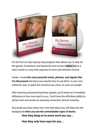  
It's the first on only step-by-step program that allows you to skip all 
the games, frustration, and heartache and connect ​DIRECTLY​ to a 
man's heart in a way that captures his love and attention forever. 
 
Inside, I reveal​ the most powerful words, phrases, and signals that 
I've discovered​ and show you exactly how to use them, in your own 
authentic way, to spark the romance you crave, as soon as tonight. 
 
After learning and practicing these signals, you'll notice an immediate 
difference in how men react to you. You'll have the effortless ability to 
attract men and create an amazing connection almost instantly. 
 
Any doubt you have about how men feel about you will fade into the 
background ​when you see the unmistakable signs of desire: 
How they hang on to every word you say... 
How they only have eyes for you... 
 