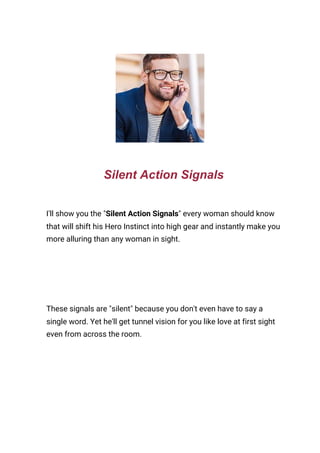  
Silent Action Signals
I'll show you the "​Silent Action Signals​" every woman should know 
that will shift his Hero Instinct into high gear and instantly make you 
more alluring than any woman in sight. 
 
These signals are "silent" because you don't even have to say a 
single word. Yet he'll get tunnel vision for you like love at first sight 
even from across the room. 
 
 