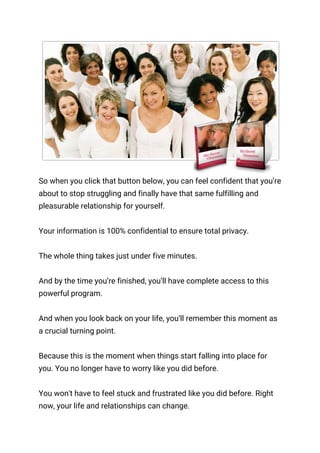  
So when you click that button below, you can feel confident that you’re 
about to stop struggling and finally have that same fulfilling and 
pleasurable relationship for yourself. 
 
Your information is 100% confidential to ensure total privacy. 
 
The whole thing takes just under five minutes. 
 
And by the time you’re finished, you’ll have complete access to this 
powerful program. 
 
And when you look back on your life, you’ll remember this moment as 
a crucial turning point. 
 
Because this is the moment when things start falling into place for 
you. You no longer have to worry like you did before. 
 
You won't have to feel stuck and frustrated like you did before. Right 
now, your life and relationships can change. 
 