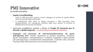 7. Equity Crowdfunding:
i. anche la PMI Innovative possono avviare campagne di raccolta di capitale diffuso
attraverso portali online autorizzati;
ii. il trasferimento delle quote di startup innovative e PMI innovative viene
dematerializzato, con conseguente riduzione degli oneri annessi in un’ottica di
fluidificazione del mercato secondario.
8. Intervento semplificato, gratuito e diretto al Fondo di Garanzia per le
Piccole e Medie Imprese – in attesa del provvedimento attuativo.
9. Sostegno nel processo di internazionalizzazione da parte
dell’Agenzia ICE: include l’assistenza in materia normativa, societaria,
fiscale, immobiliare, contrattualistica e creditizia, l’ospitalità a titolo gratuito
alle principali fiere e manifestazioni internazionali, e l’attività volta a favorire
l’incontro delle PMI innovative con investitori potenziali.
PMI Innovative
Le novità normative
 